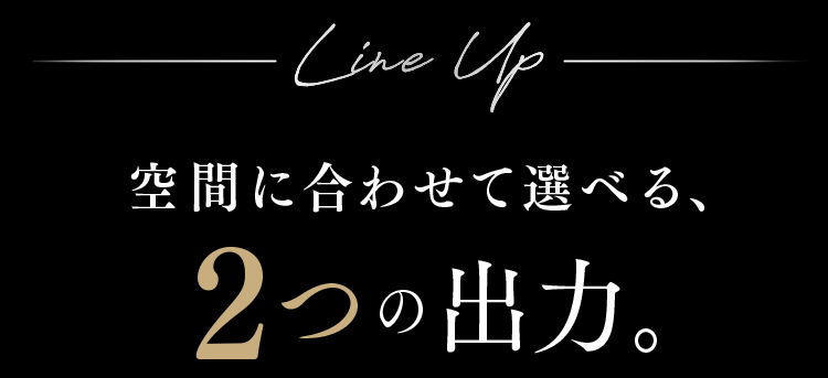 空間に合わせて選べる、2つの出力。