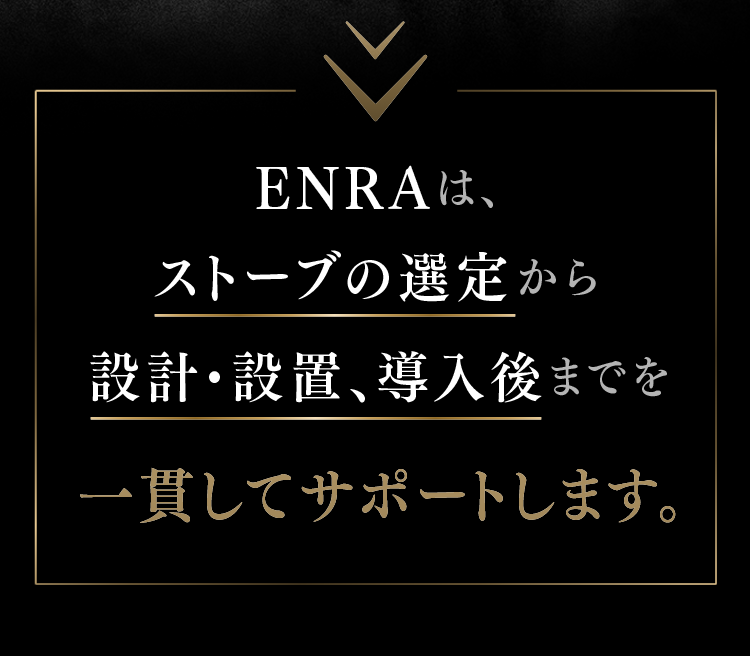 ENRAは、ストーブの選定から設計・設置、導入後までを一貫してサポートします。